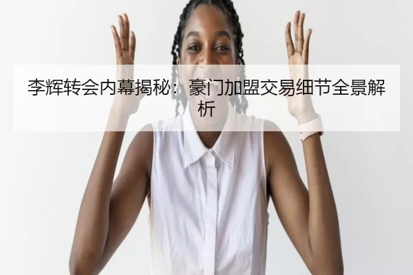 李辉转会内幕揭秘：豪门加盟交易细节全景解析