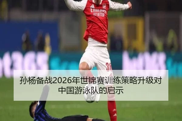孙杨备战2026年世锦赛训练策略升级对中国游泳队的启示