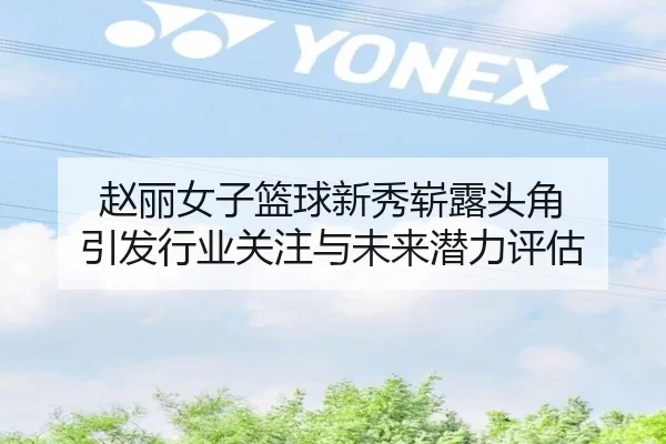 赵丽女子篮球新秀崭露头角 引发行业关注与未来潜力评估